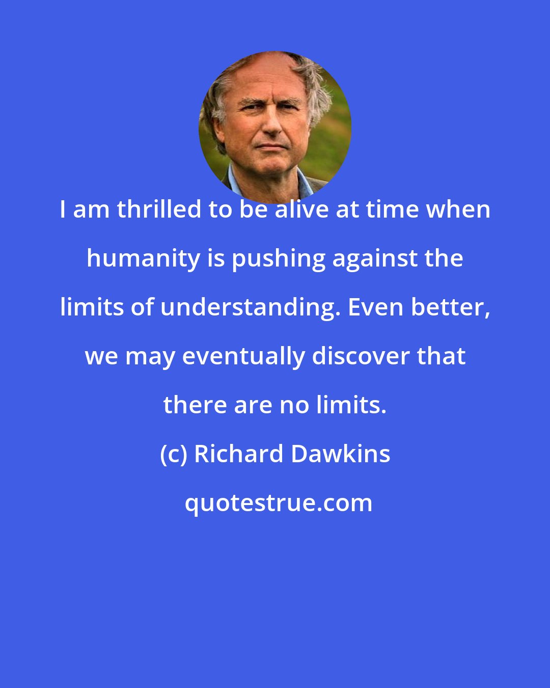 Richard Dawkins: I am thrilled to be alive at time when humanity is pushing against the limits of understanding. Even better, we may eventually discover that there are no limits.