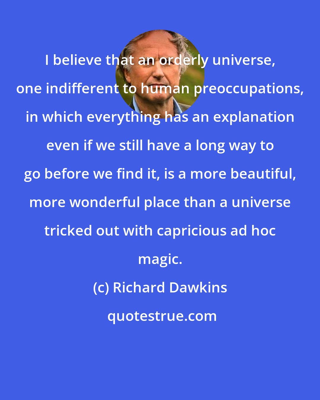 Richard Dawkins: I believe that an orderly universe, one indifferent to human preoccupations, in which everything has an explanation even if we still have a long way to go before we find it, is a more beautiful, more wonderful place than a universe tricked out with capricious ad hoc magic.