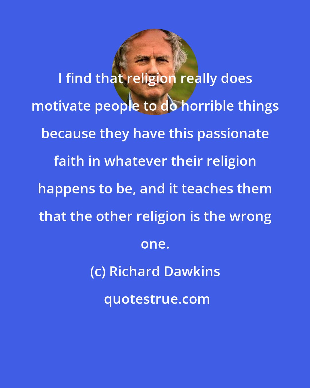 Richard Dawkins: I find that religion really does motivate people to do horrible things because they have this passionate faith in whatever their religion happens to be, and it teaches them that the other religion is the wrong one.