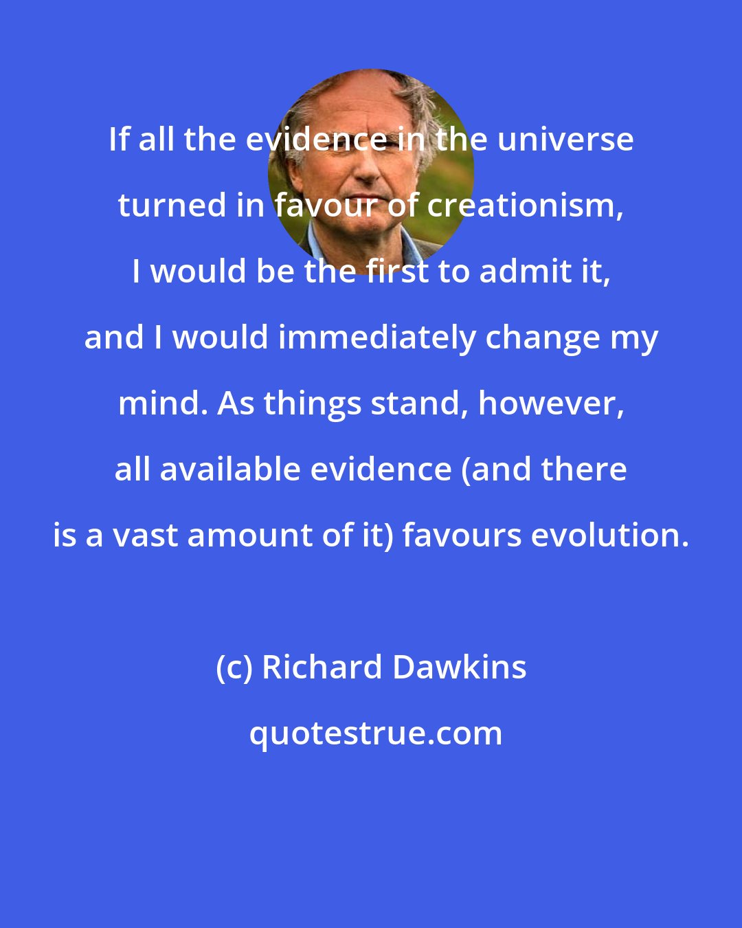 Richard Dawkins: If all the evidence in the universe turned in favour of creationism, I would be the first to admit it, and I would immediately change my mind. As things stand, however, all available evidence (and there is a vast amount of it) favours evolution.