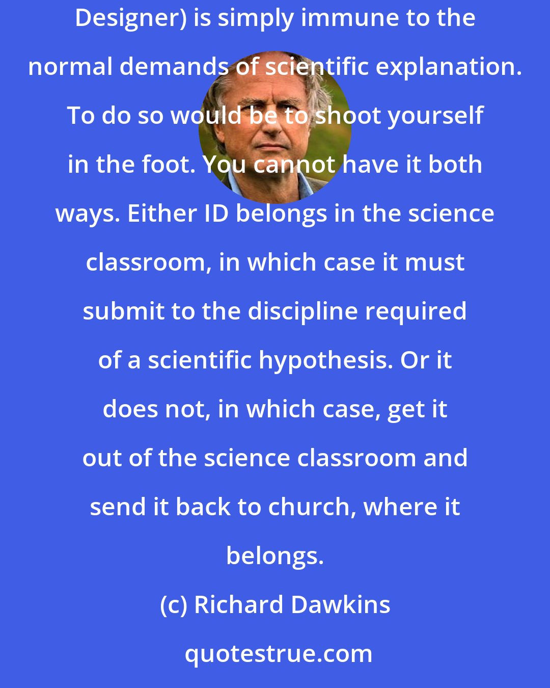 Richard Dawkins: If complex organisms demand an explanation, so does a complex designer. And it's no solution to raise the theologian's plea that God (or the Intelligent Designer) is simply immune to the normal demands of scientific explanation. To do so would be to shoot yourself in the foot. You cannot have it both ways. Either ID belongs in the science classroom, in which case it must submit to the discipline required of a scientific hypothesis. Or it does not, in which case, get it out of the science classroom and send it back to church, where it belongs.