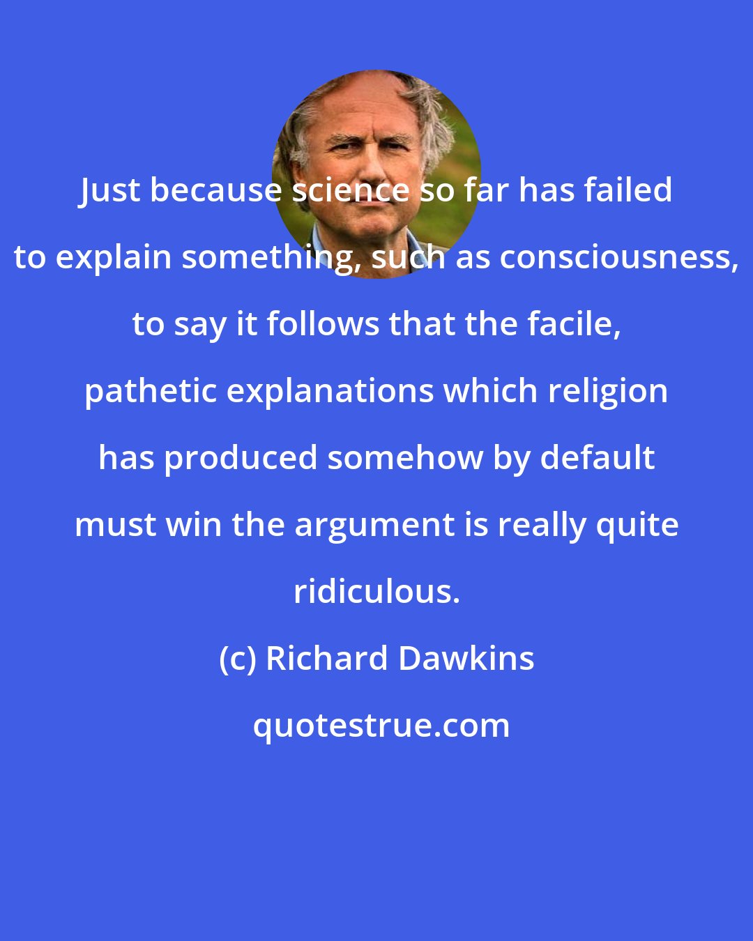 Richard Dawkins: Just because science so far has failed to explain something, such as consciousness, to say it follows that the facile, pathetic explanations which religion has produced somehow by default must win the argument is really quite ridiculous.