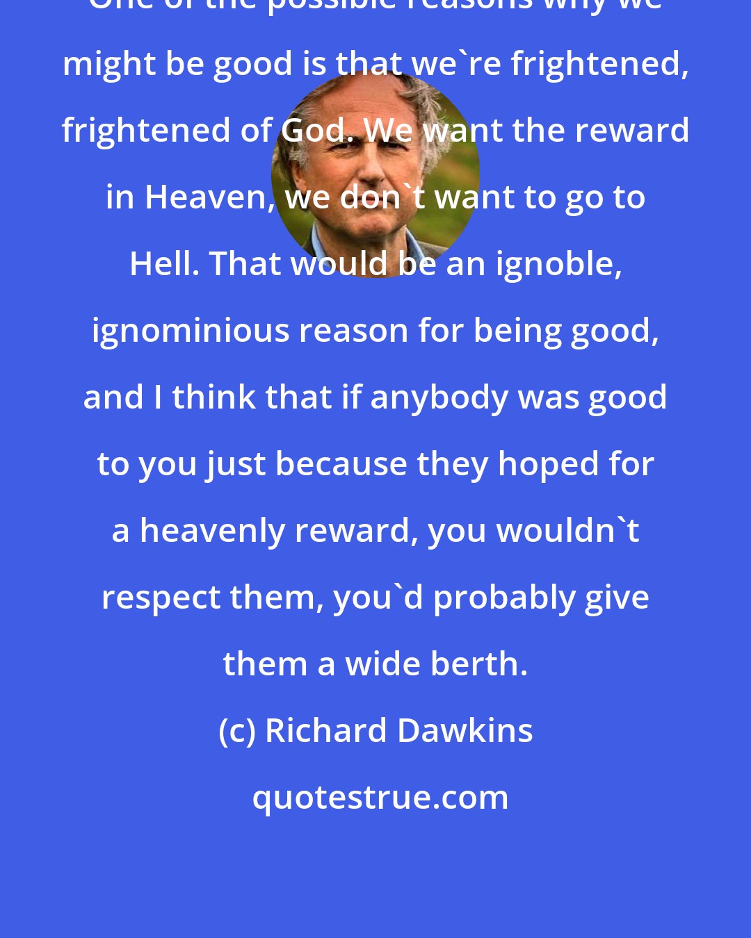 Richard Dawkins: One of the possible reasons why we might be good is that we're frightened, frightened of God. We want the reward in Heaven, we don't want to go to Hell. That would be an ignoble, ignominious reason for being good, and I think that if anybody was good to you just because they hoped for a heavenly reward, you wouldn't respect them, you'd probably give them a wide berth.