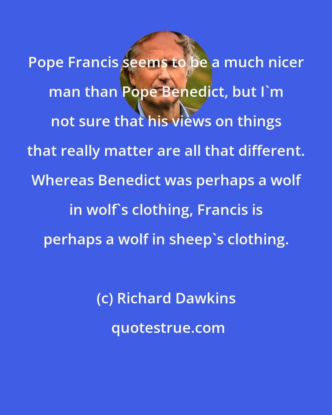 Richard Dawkins: Pope Francis seems to be a much nicer man than Pope Benedict, but I'm not sure that his views on things that really matter are all that different. Whereas Benedict was perhaps a wolf in wolf's clothing, Francis is perhaps a wolf in sheep's clothing.