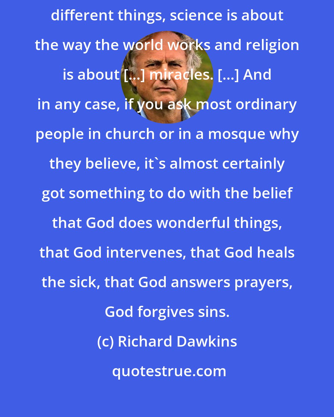 Richard Dawkins: Religion and science have nothing to do with each other, they're about different things, science is about the way the world works and religion is about [...] miracles. [...] And in any case, if you ask most ordinary people in church or in a mosque why they believe, it's almost certainly got something to do with the belief that God does wonderful things, that God intervenes, that God heals the sick, that God answers prayers, God forgives sins.