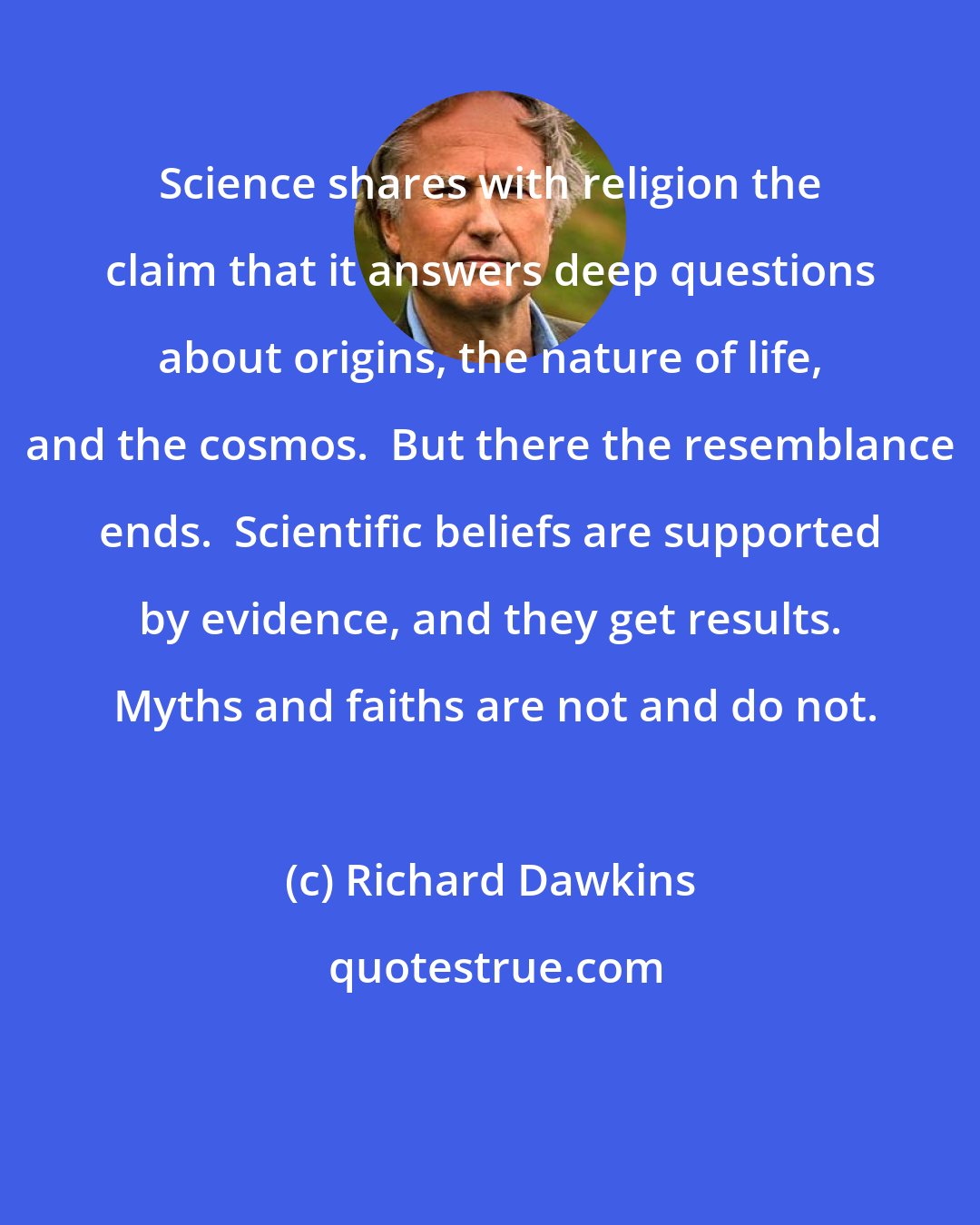 Richard Dawkins: Science shares with religion the claim that it answers deep questions about origins, the nature of life, and the cosmos.  But there the resemblance ends.  Scientific beliefs are supported by evidence, and they get results.  Myths and faiths are not and do not.