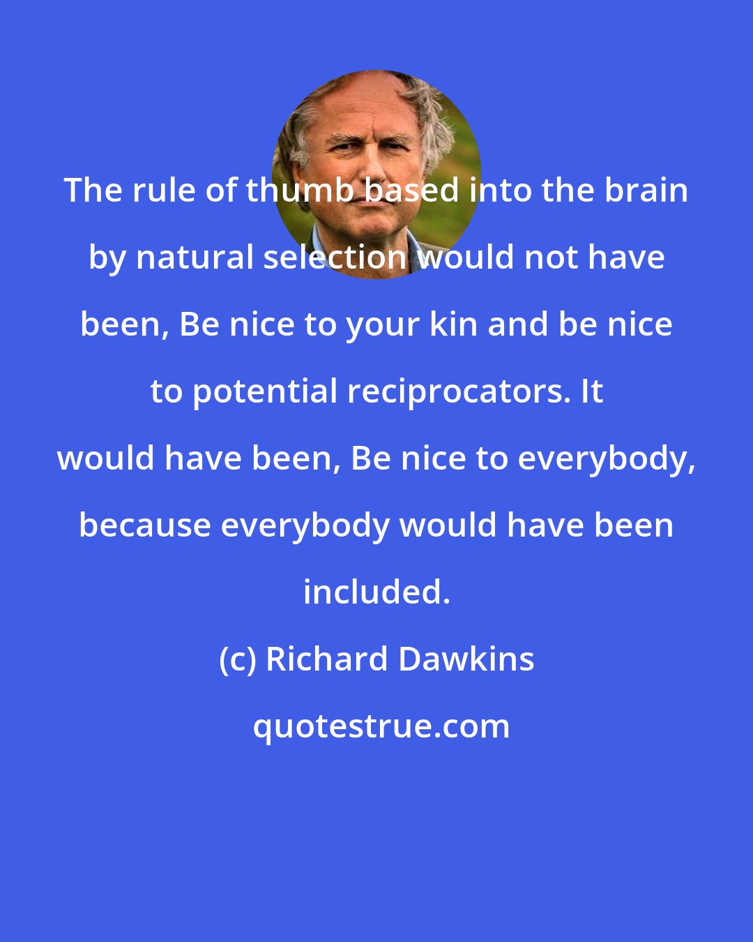 Richard Dawkins: The rule of thumb based into the brain by natural selection would not have been, Be nice to your kin and be nice to potential reciprocators. It would have been, Be nice to everybody, because everybody would have been included.