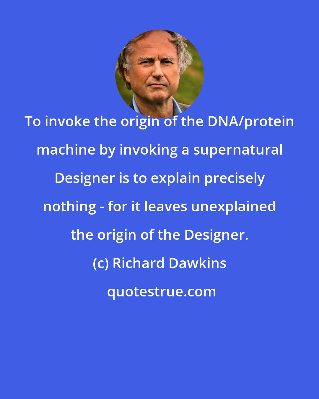 Richard Dawkins: To invoke the origin of the DNA/protein machine by invoking a supernatural Designer is to explain precisely nothing - for it leaves unexplained the origin of the Designer.