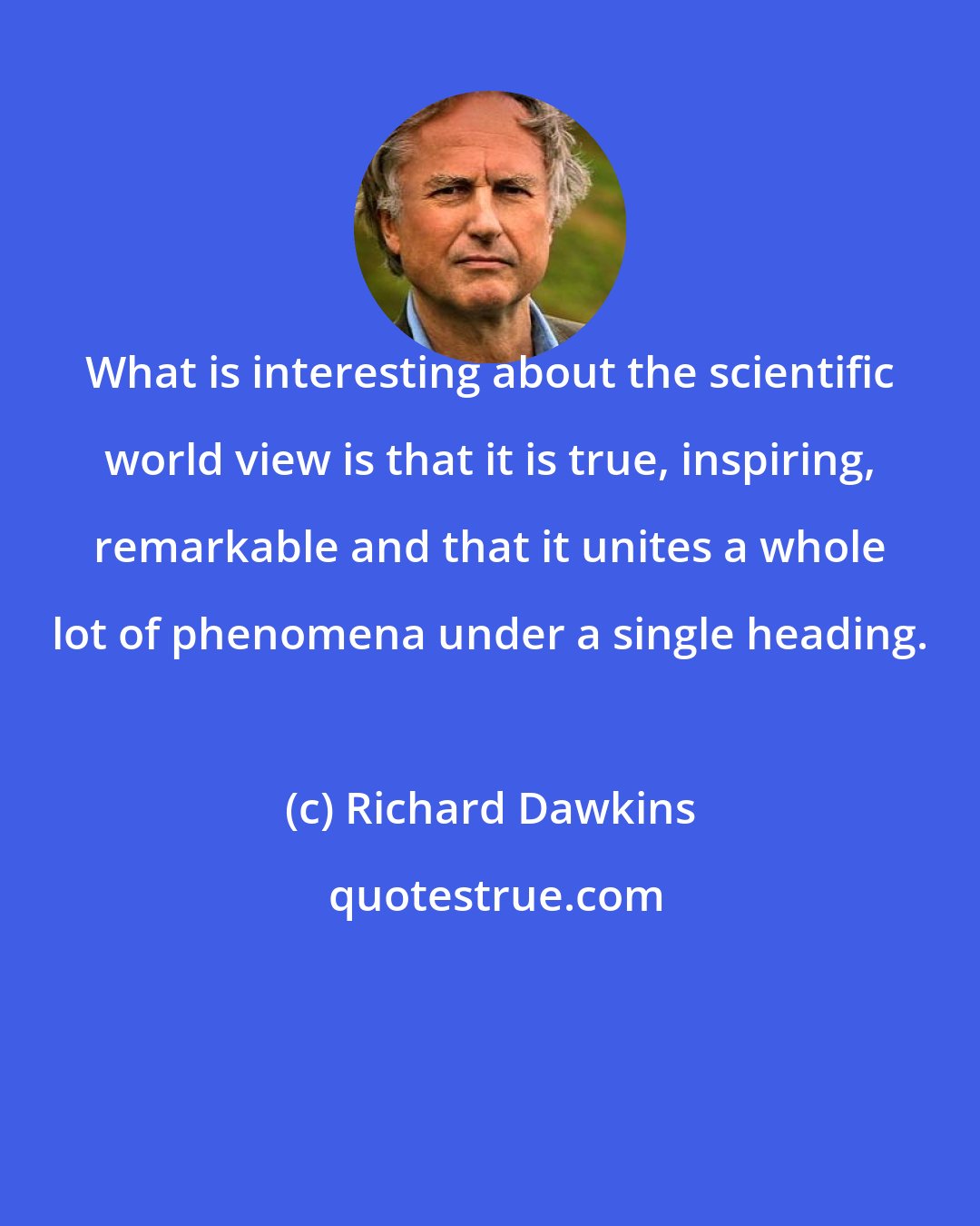 Richard Dawkins: What is interesting about the scientific world view is that it is true, inspiring, remarkable and that it unites a whole lot of phenomena under a single heading.