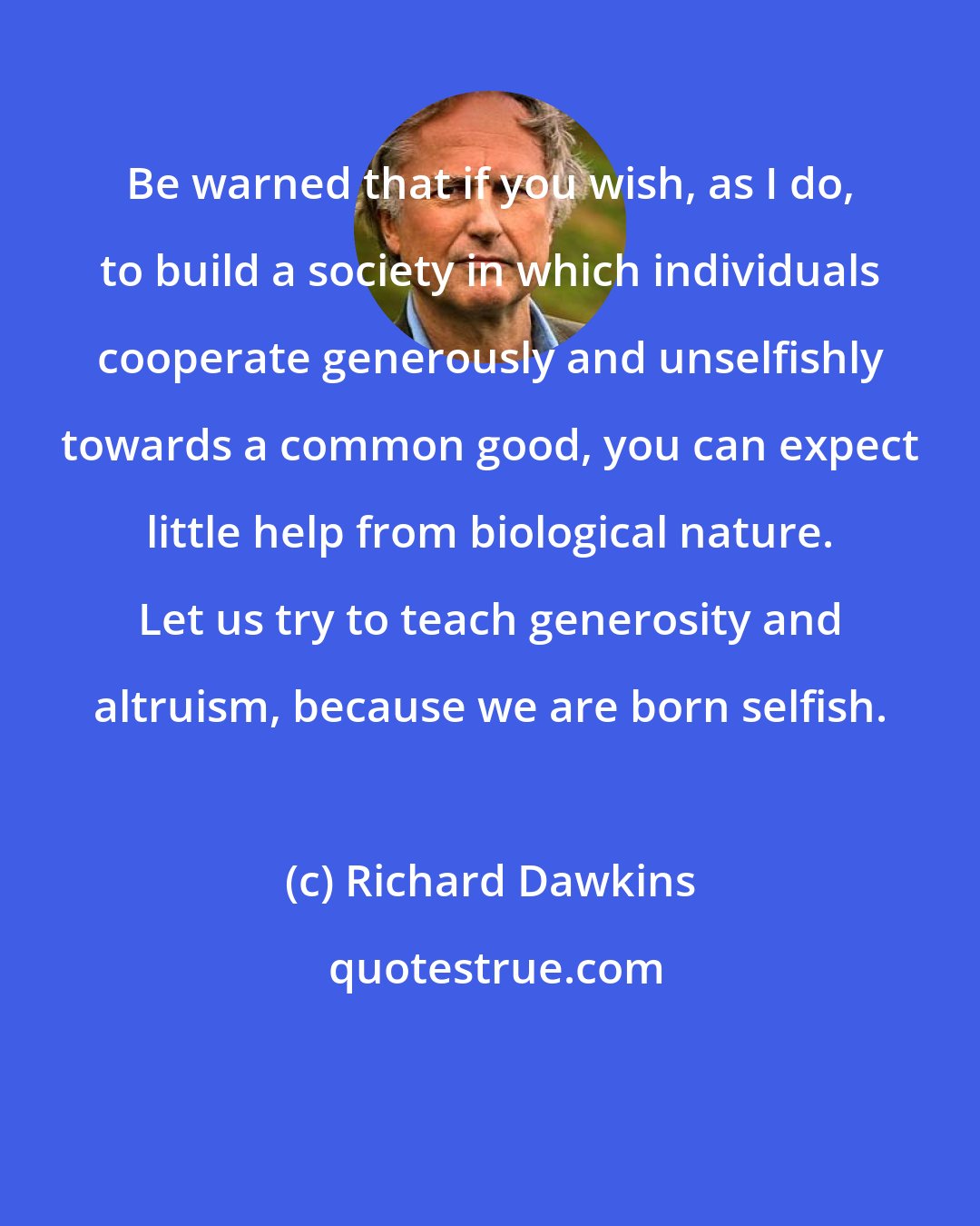 Richard Dawkins: Be warned that if you wish, as I do, to build a society in which individuals cooperate generously and unselfishly towards a common good, you can expect little help from biological nature. Let us try to teach generosity and altruism, because we are born selfish.