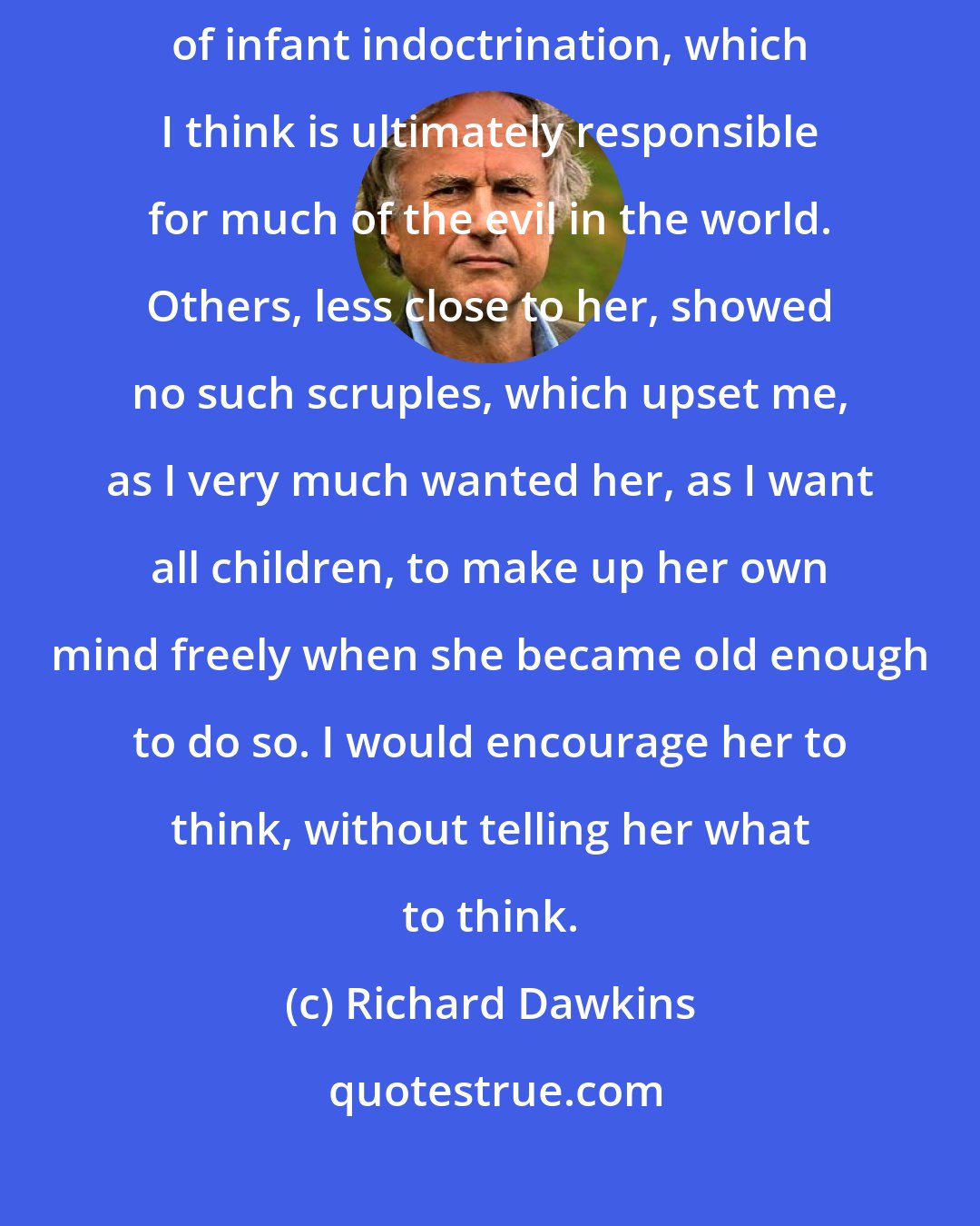 Richard Dawkins: I had always been scrupulously careful to avoid the smallest suggestion of infant indoctrination, which I think is ultimately responsible for much of the evil in the world. Others, less close to her, showed no such scruples, which upset me, as I very much wanted her, as I want all children, to make up her own mind freely when she became old enough to do so. I would encourage her to think, without telling her what to think.