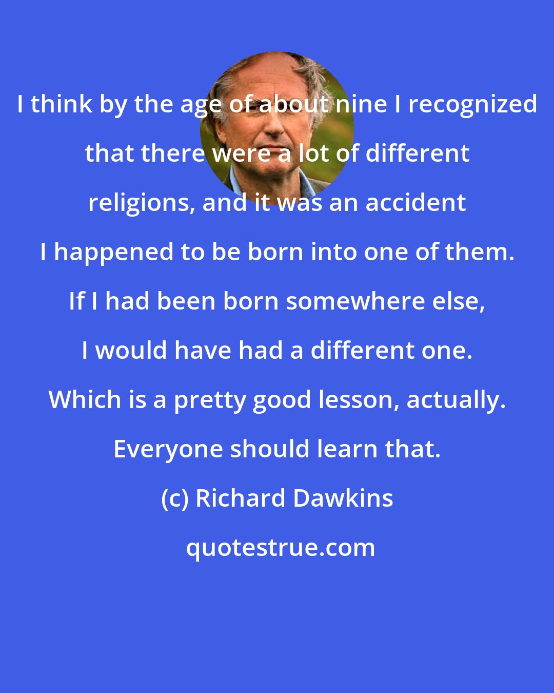 Richard Dawkins: I think by the age of about nine I recognized that there were a lot of different religions, and it was an accident I happened to be born into one of them. If I had been born somewhere else, I would have had a different one. Which is a pretty good lesson, actually. Everyone should learn that.