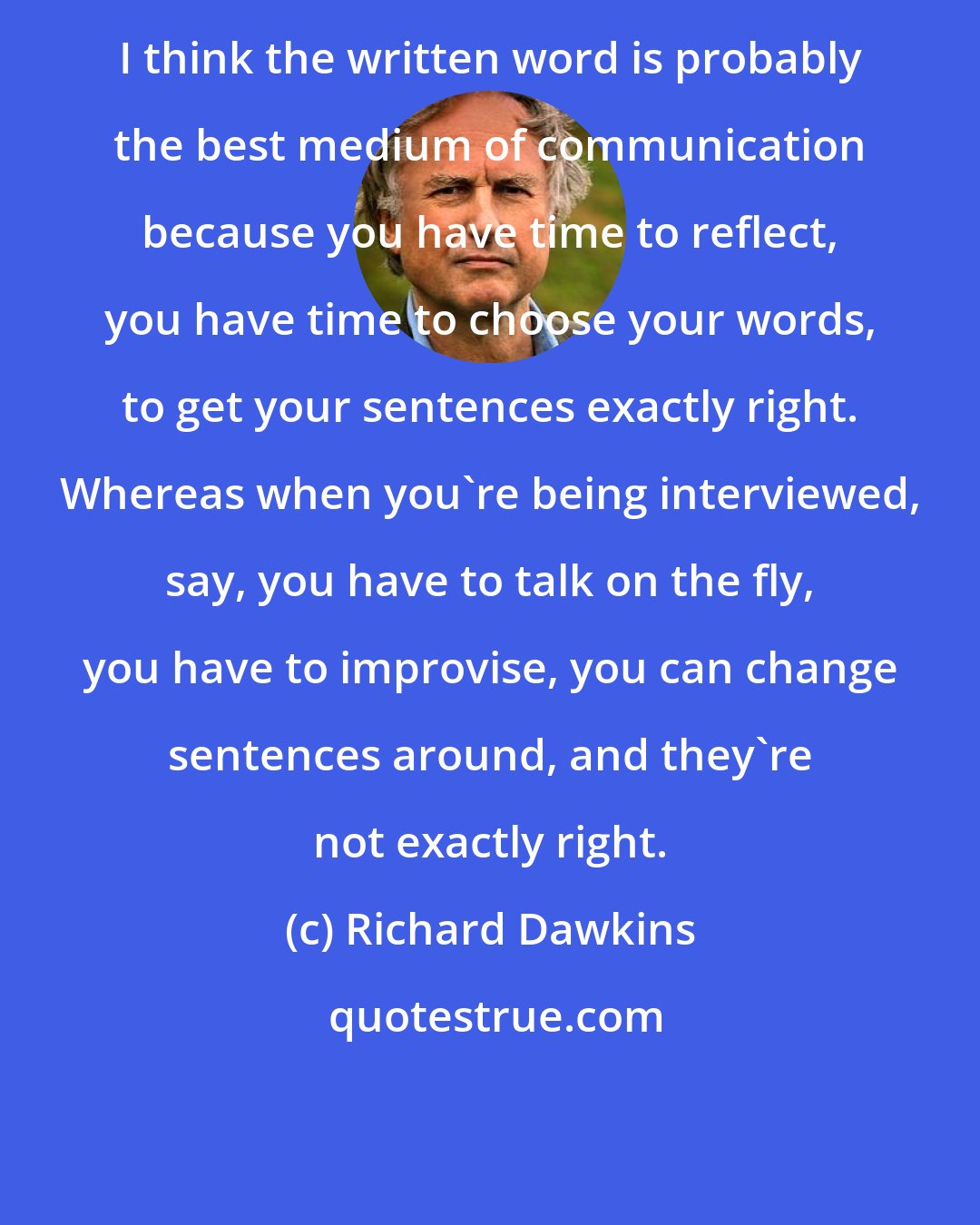 Richard Dawkins: I think the written word is probably the best medium of communication because you have time to reflect, you have time to choose your words, to get your sentences exactly right. Whereas when you're being interviewed, say, you have to talk on the fly, you have to improvise, you can change sentences around, and they're not exactly right.