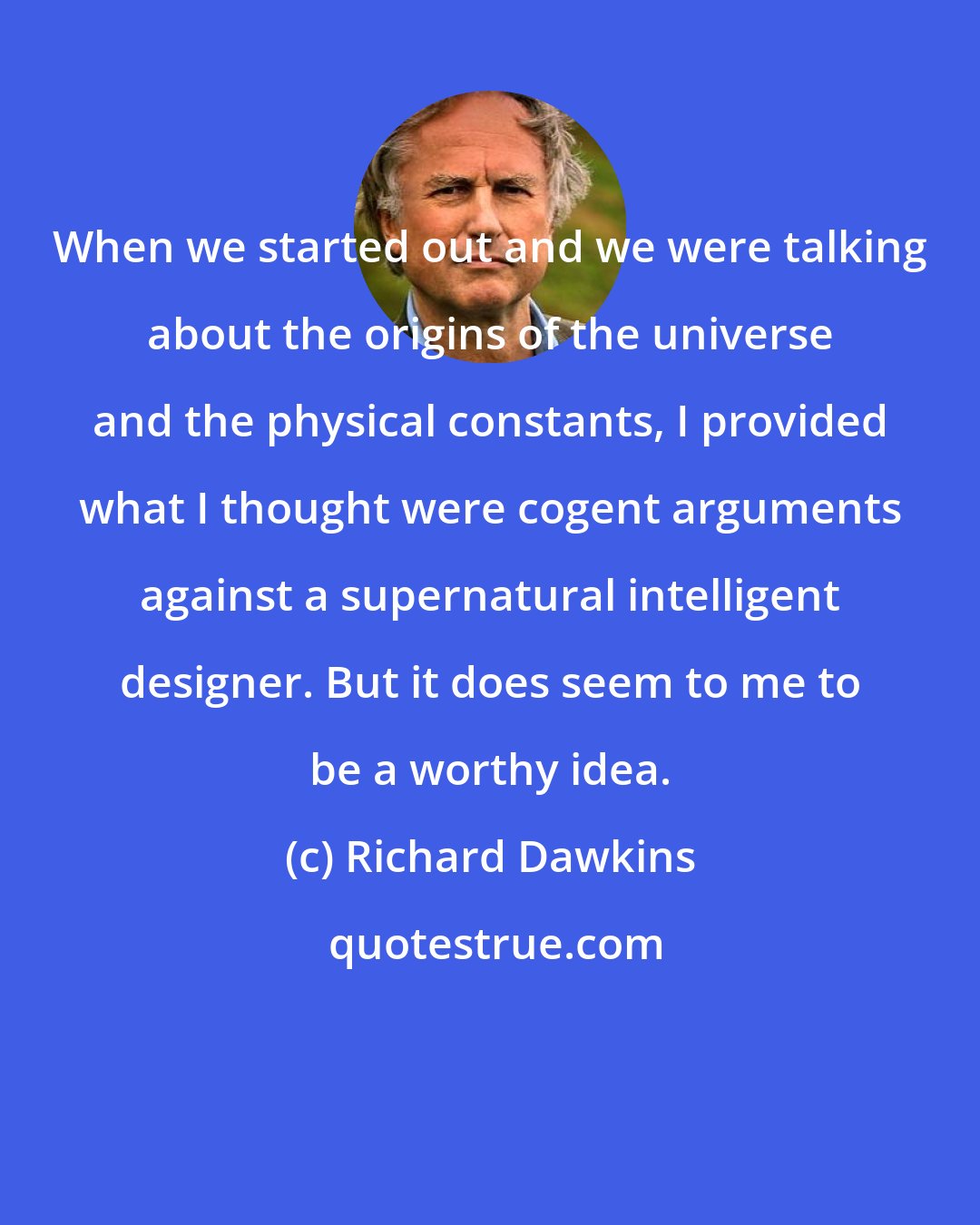 Richard Dawkins: When we started out and we were talking about the origins of the universe and the physical constants, I provided what I thought were cogent arguments against a supernatural intelligent designer. But it does seem to me to be a worthy idea.