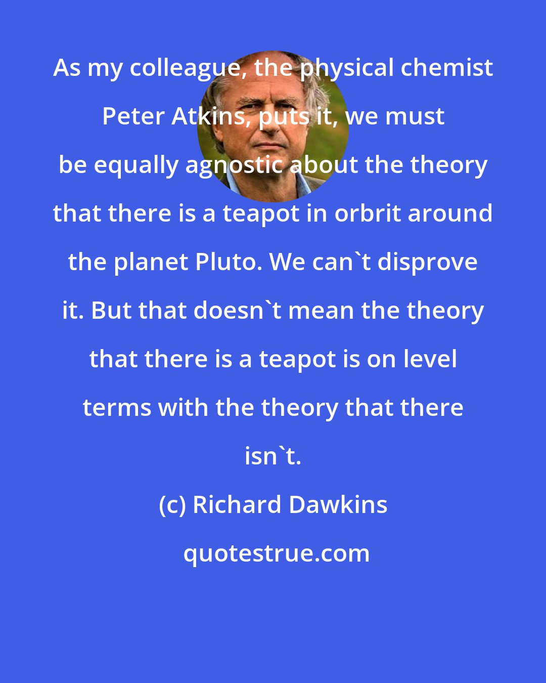 Richard Dawkins: As my colleague, the physical chemist Peter Atkins, puts it, we must be equally agnostic about the theory that there is a teapot in orbrit around the planet Pluto. We can't disprove it. But that doesn't mean the theory that there is a teapot is on level terms with the theory that there isn't.