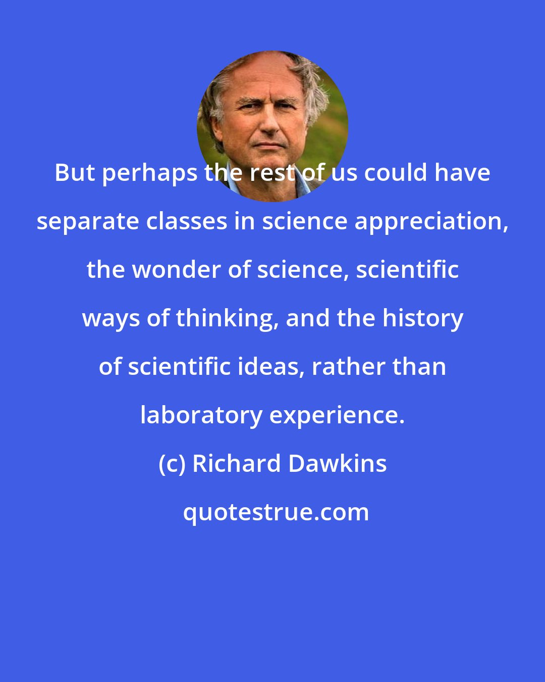 Richard Dawkins: But perhaps the rest of us could have separate classes in science appreciation, the wonder of science, scientific ways of thinking, and the history of scientific ideas, rather than laboratory experience.