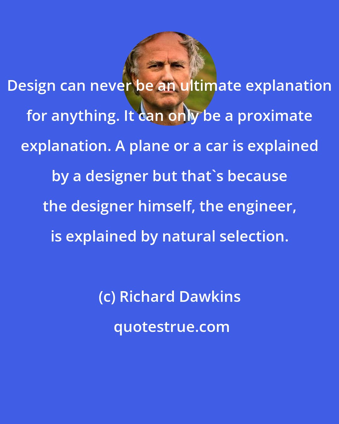 Richard Dawkins: Design can never be an ultimate explanation for anything. It can only be a proximate explanation. A plane or a car is explained by a designer but that's because the designer himself, the engineer, is explained by natural selection.