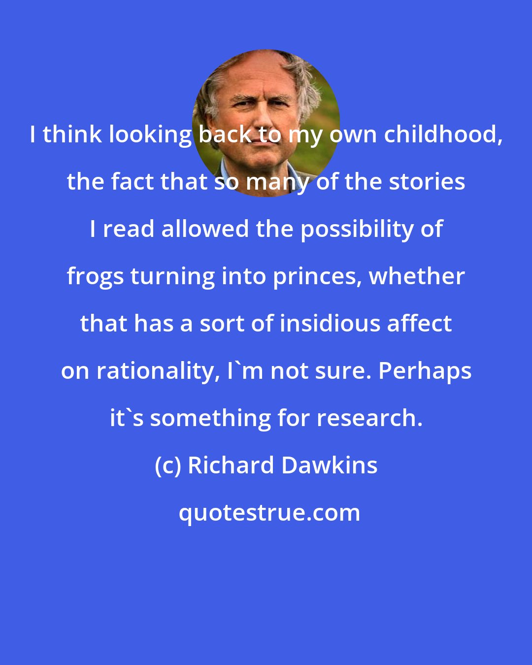 Richard Dawkins: I think looking back to my own childhood, the fact that so many of the stories I read allowed the possibility of frogs turning into princes, whether that has a sort of insidious affect on rationality, I'm not sure. Perhaps it's something for research.