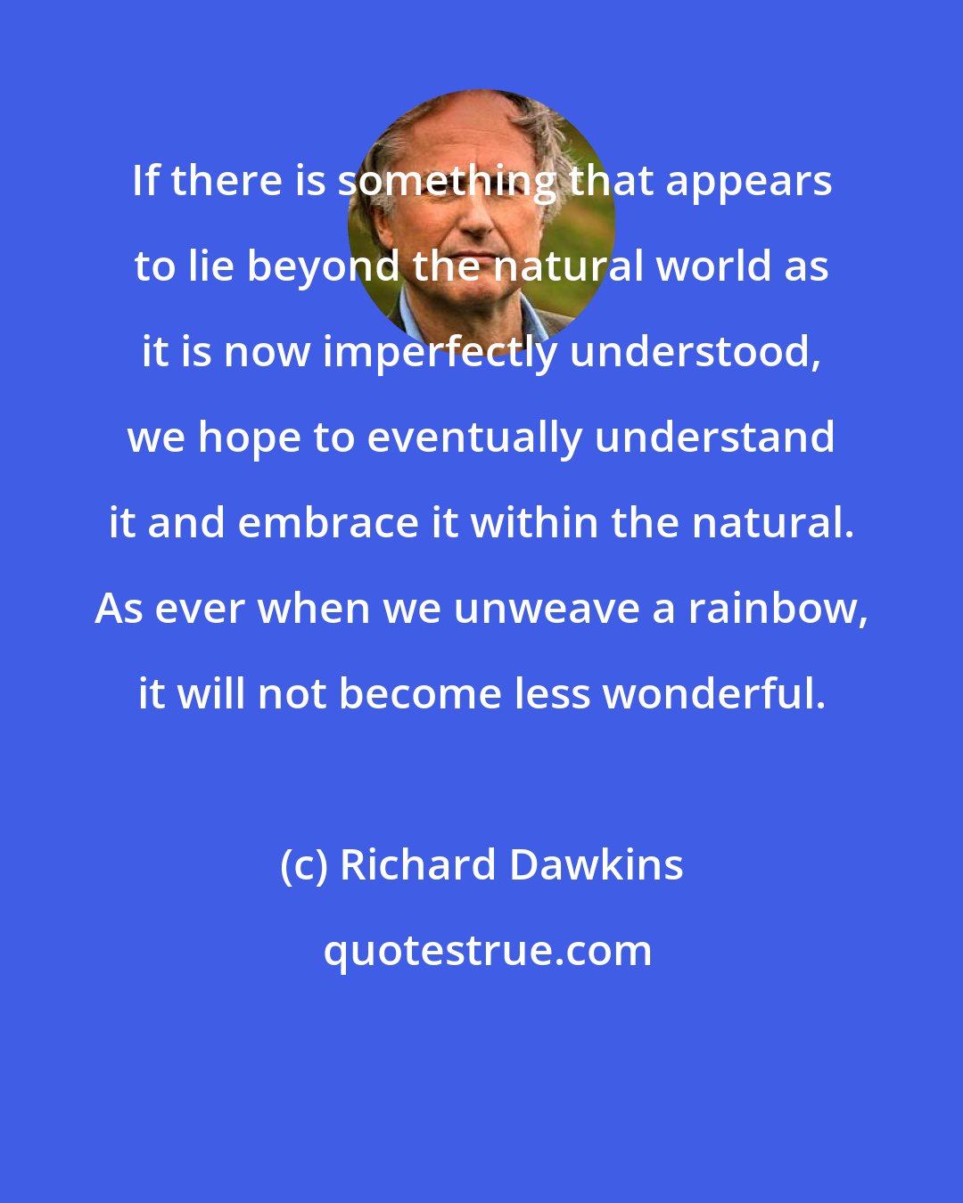 Richard Dawkins: If there is something that appears to lie beyond the natural world as it is now imperfectly understood, we hope to eventually understand it and embrace it within the natural. As ever when we unweave a rainbow, it will not become less wonderful.