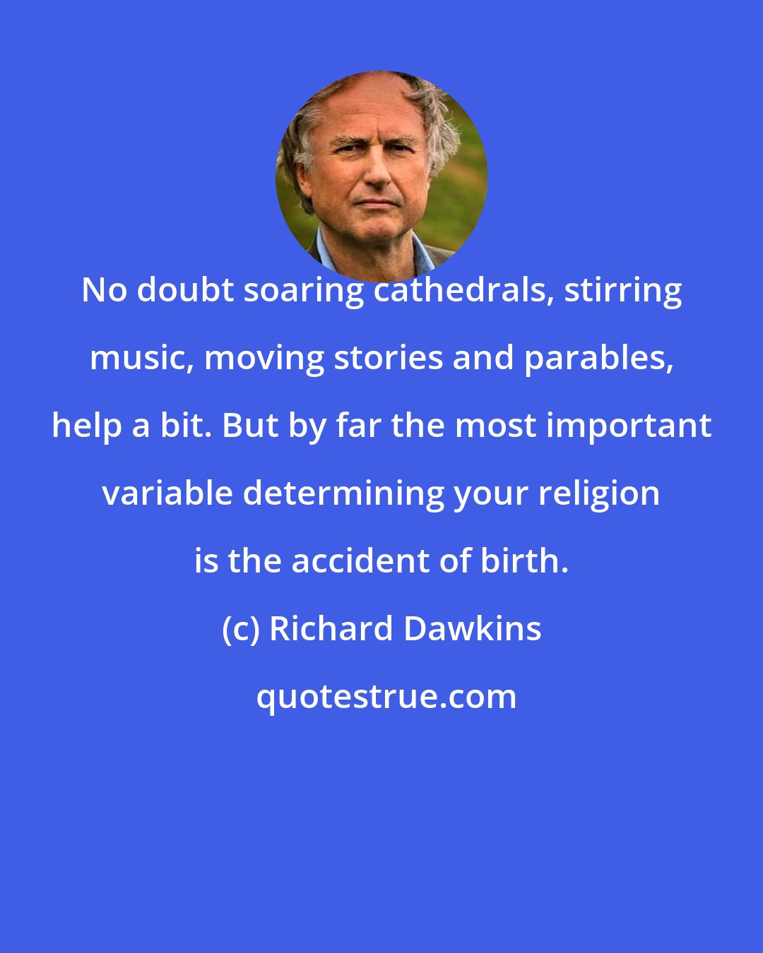 Richard Dawkins: No doubt soaring cathedrals, stirring music, moving stories and parables, help a bit. But by far the most important variable determining your religion is the accident of birth.