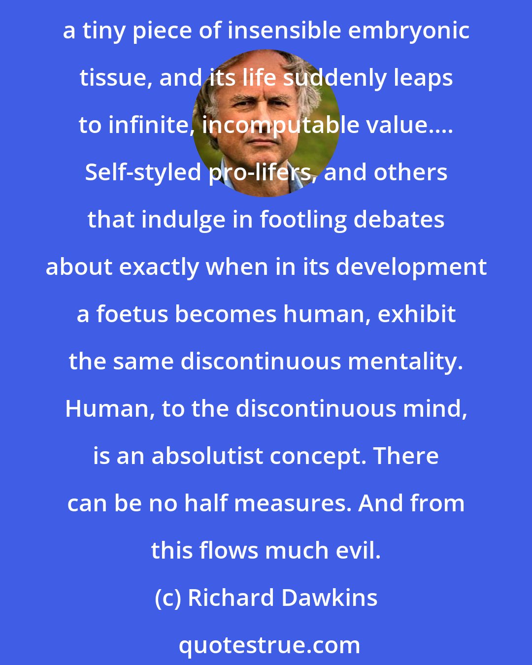 Richard Dawkins: That there is a continuous link from humans to gorillas, with the intermediate species merely long dead, is beyond the understanding of speciesists. Tie the label Homo sapiens even to a tiny piece of insensible embryonic tissue, and its life suddenly leaps to infinite, incomputable value.... Self-styled pro-lifers, and others that indulge in footling debates about exactly when in its development a foetus becomes human, exhibit the same discontinuous mentality. Human, to the discontinuous mind, is an absolutist concept. There can be no half measures. And from this flows much evil.