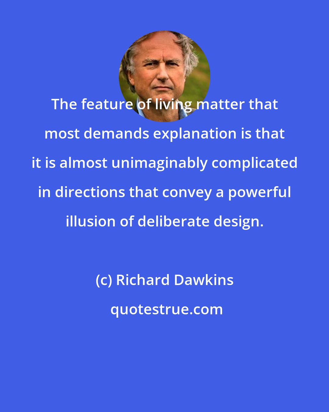 Richard Dawkins: The feature of living matter that most demands explanation is that it is almost unimaginably complicated in directions that convey a powerful illusion of deliberate design.