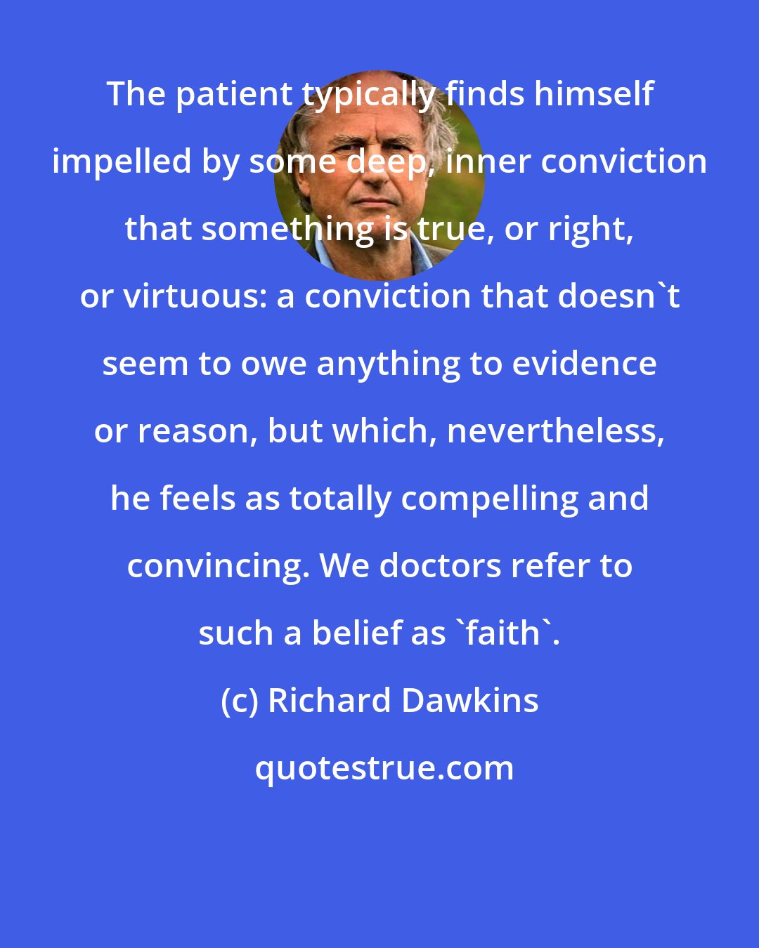 Richard Dawkins: The patient typically finds himself impelled by some deep, inner conviction that something is true, or right, or virtuous: a conviction that doesn't seem to owe anything to evidence or reason, but which, nevertheless, he feels as totally compelling and convincing. We doctors refer to such a belief as 'faith'.