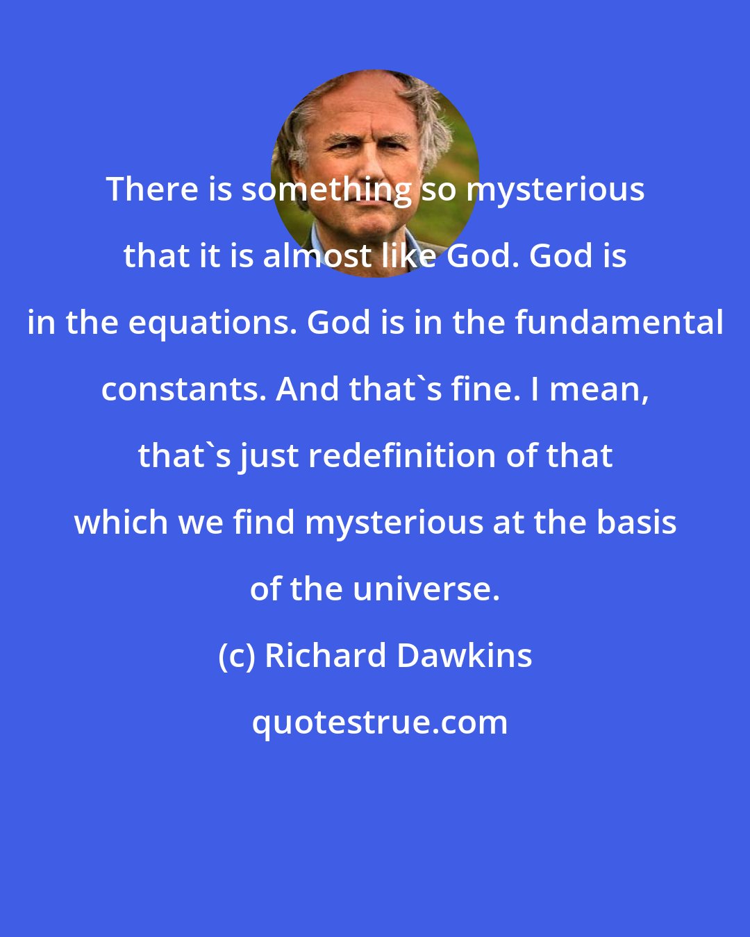 Richard Dawkins: There is something so mysterious that it is almost like God. God is in the equations. God is in the fundamental constants. And that's fine. I mean, that's just redefinition of that which we find mysterious at the basis of the universe.