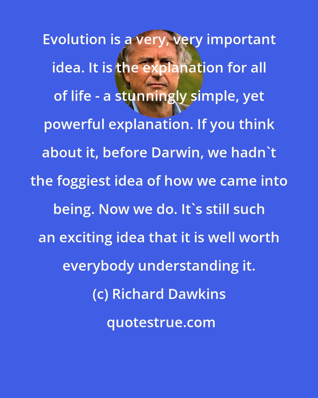 Richard Dawkins: Evolution is a very, very important idea. It is the explanation for all of life - a stunningly simple, yet powerful explanation. If you think about it, before Darwin, we hadn't the foggiest idea of how we came into being. Now we do. It's still such an exciting idea that it is well worth everybody understanding it.