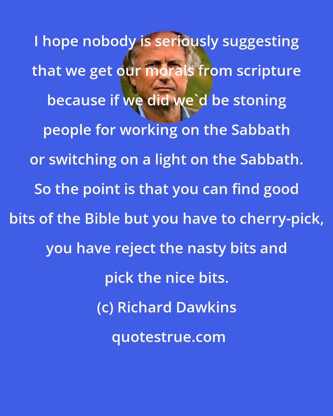 Richard Dawkins: I hope nobody is seriously suggesting that we get our morals from scripture because if we did we'd be stoning people for working on the Sabbath or switching on a light on the Sabbath. So the point is that you can find good bits of the Bible but you have to cherry-pick, you have reject the nasty bits and pick the nice bits.