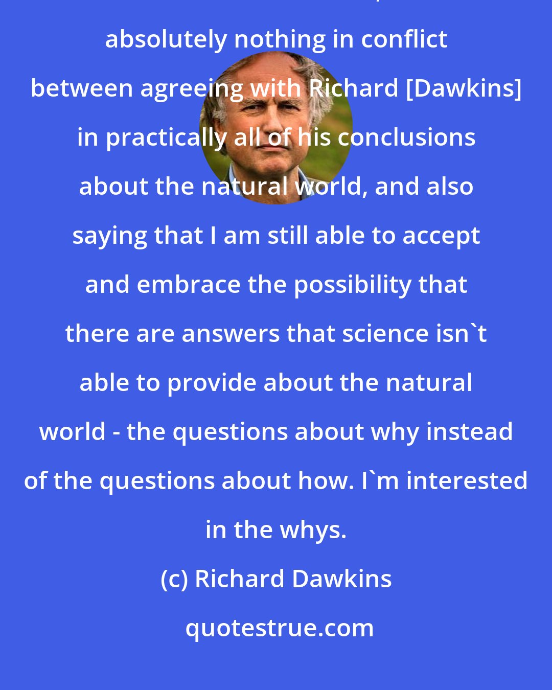 Richard Dawkins: I just would like to say that over more than a quarter-century as a scientist and a believer, I find absolutely nothing in conflict between agreeing with Richard [Dawkins] in practically all of his conclusions about the natural world, and also saying that I am still able to accept and embrace the possibility that there are answers that science isn't able to provide about the natural world - the questions about why instead of the questions about how. I'm interested in the whys.