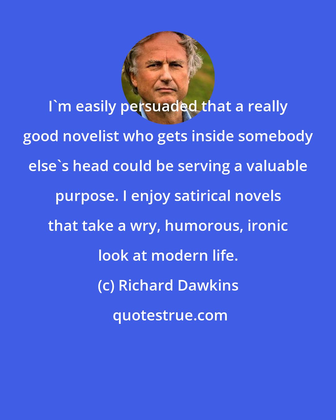 Richard Dawkins: I'm easily persuaded that a really good novelist who gets inside somebody else's head could be serving a valuable purpose. I enjoy satirical novels that take a wry, humorous, ironic look at modern life.