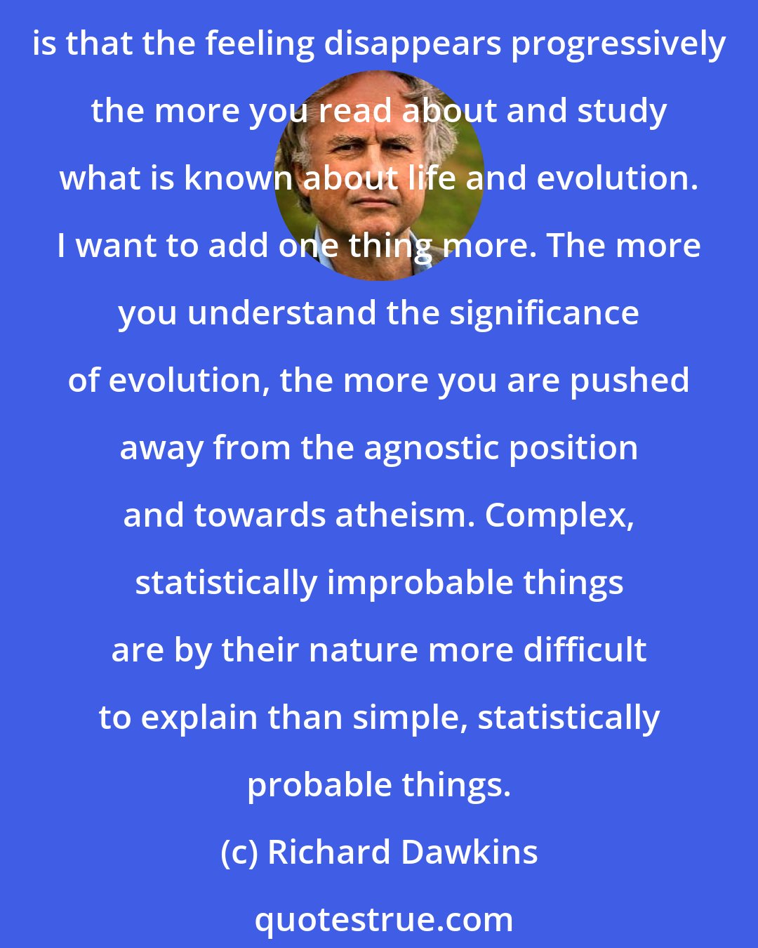 Richard Dawkins: I suspect the reason is that most people [...] have a residue of feeling that Darwinian evolution isn't quite big enough to explain everything about life. All I can say as a biologist is that the feeling disappears progressively the more you read about and study what is known about life and evolution. I want to add one thing more. The more you understand the significance of evolution, the more you are pushed away from the agnostic position and towards atheism. Complex, statistically improbable things are by their nature more difficult to explain than simple, statistically probable things.