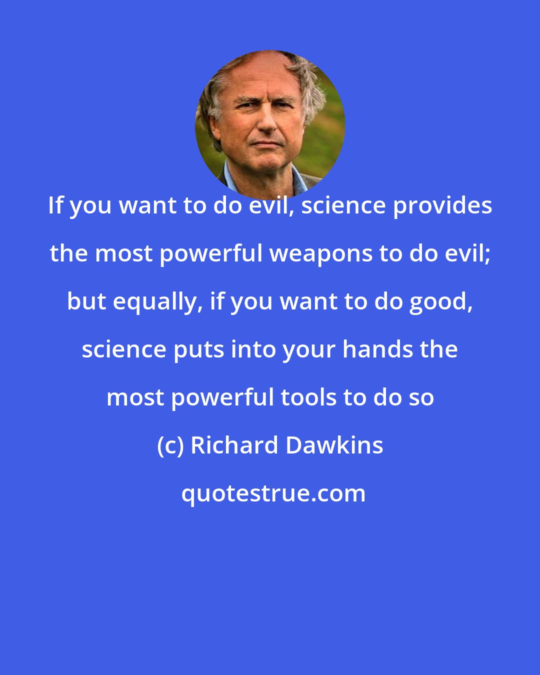 Richard Dawkins: If you want to do evil, science provides the most powerful weapons to do evil; but equally, if you want to do good, science puts into your hands the most powerful tools to do so