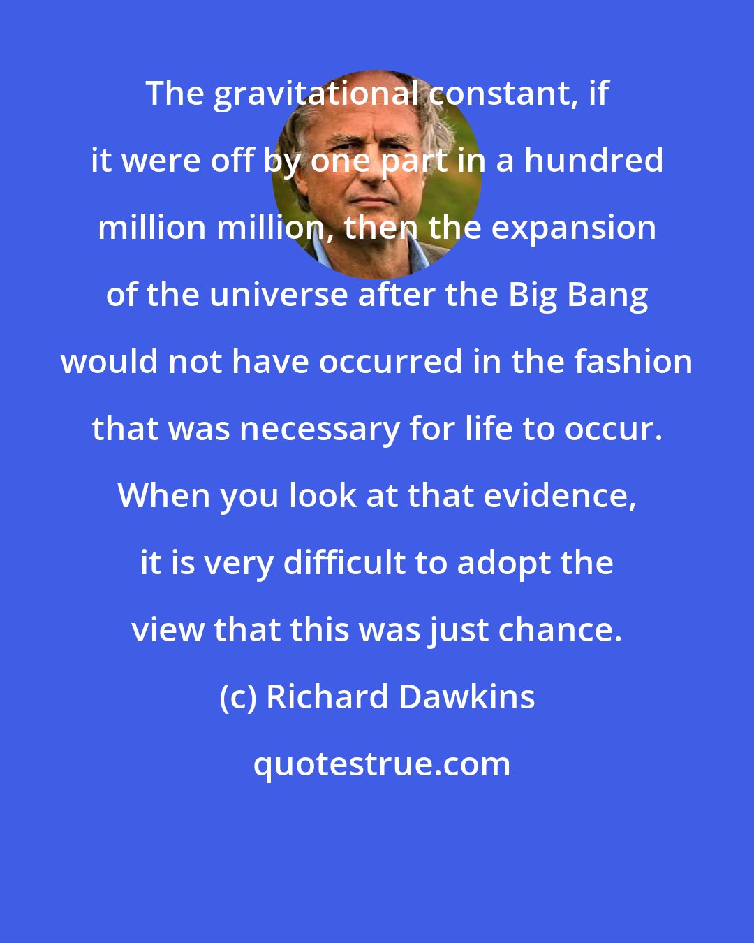 Richard Dawkins: The gravitational constant, if it were off by one part in a hundred million million, then the expansion of the universe after the Big Bang would not have occurred in the fashion that was necessary for life to occur. When you look at that evidence, it is very difficult to adopt the view that this was just chance.