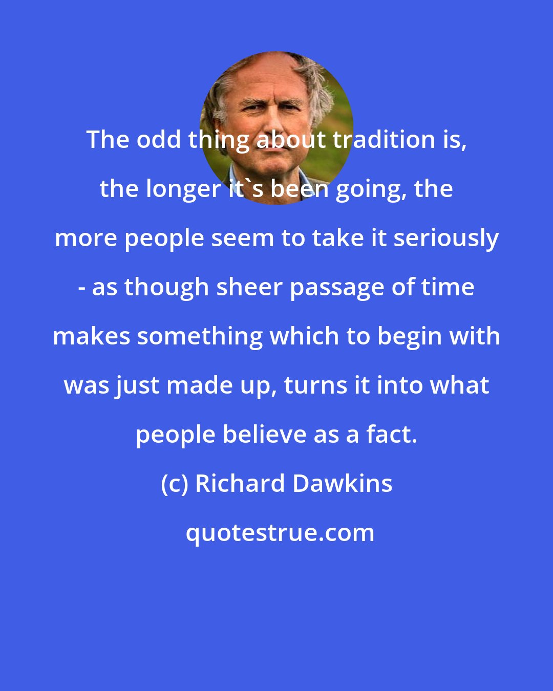 Richard Dawkins: The odd thing about tradition is, the longer it's been going, the more people seem to take it seriously - as though sheer passage of time makes something which to begin with was just made up, turns it into what people believe as a fact.