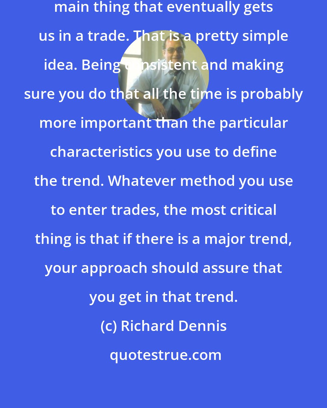 Richard Dennis: The market being in a trend is the main thing that eventually gets us in a trade. That is a pretty simple idea. Being consistent and making sure you do that all the time is probably more important than the particular characteristics you use to define the trend. Whatever method you use to enter trades, the most critical thing is that if there is a major trend, your approach should assure that you get in that trend.