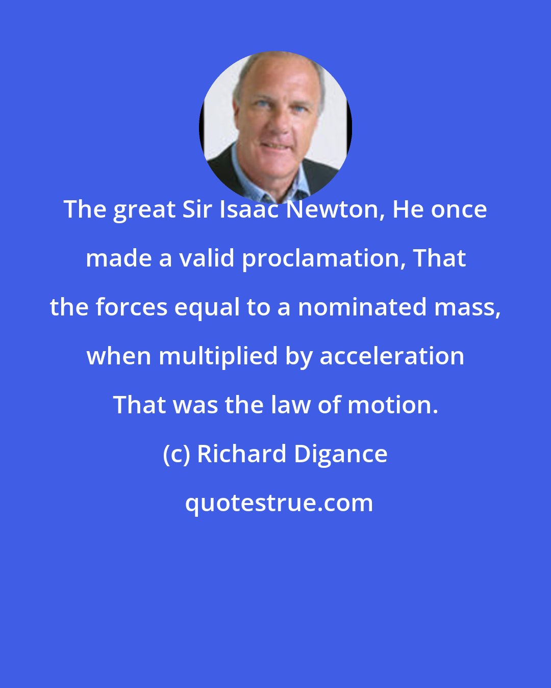 Richard Digance: The great Sir Isaac Newton, He once made a valid proclamation, That the forces equal to a nominated mass, when multiplied by acceleration That was the law of motion.