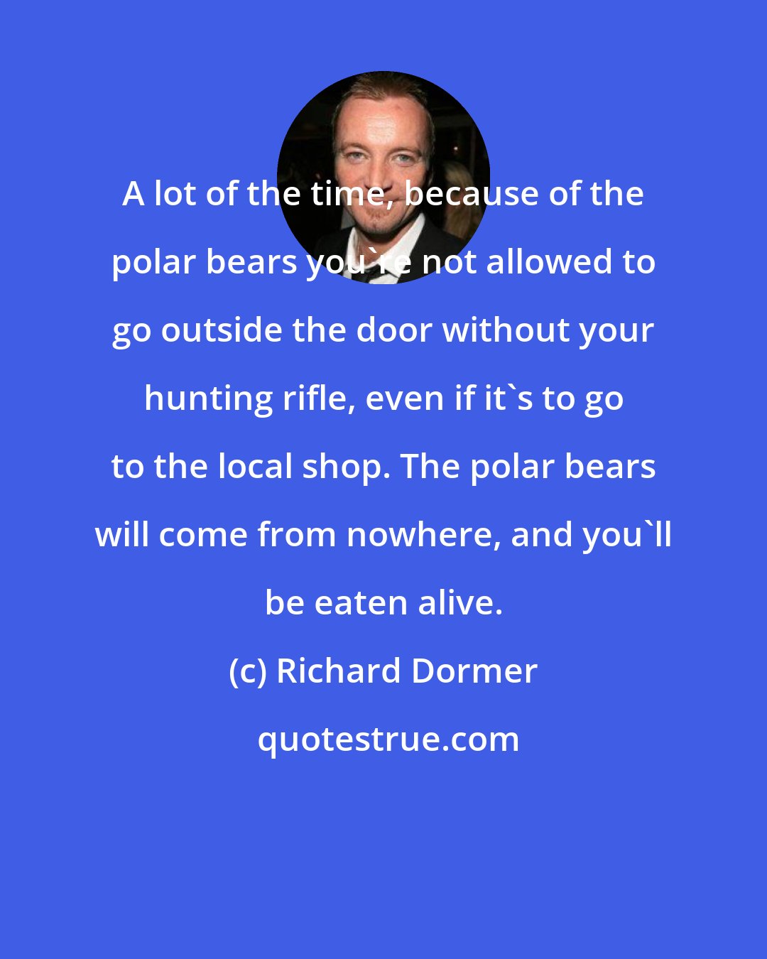 Richard Dormer: A lot of the time, because of the polar bears you're not allowed to go outside the door without your hunting rifle, even if it's to go to the local shop. The polar bears will come from nowhere, and you'll be eaten alive.