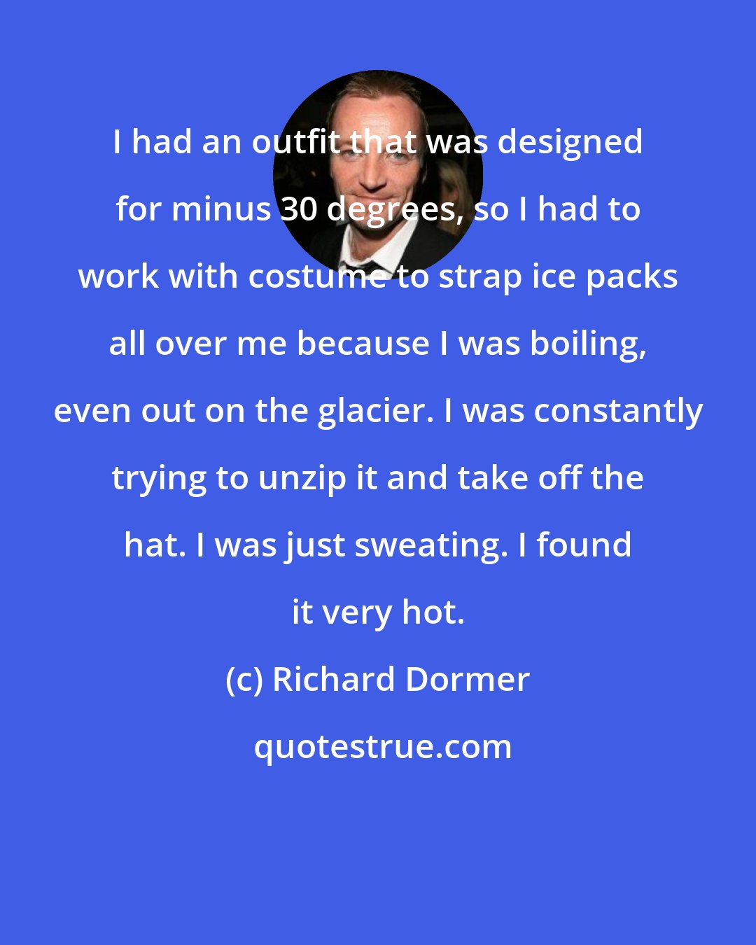 Richard Dormer: I had an outfit that was designed for minus 30 degrees, so I had to work with costume to strap ice packs all over me because I was boiling, even out on the glacier. I was constantly trying to unzip it and take off the hat. I was just sweating. I found it very hot.