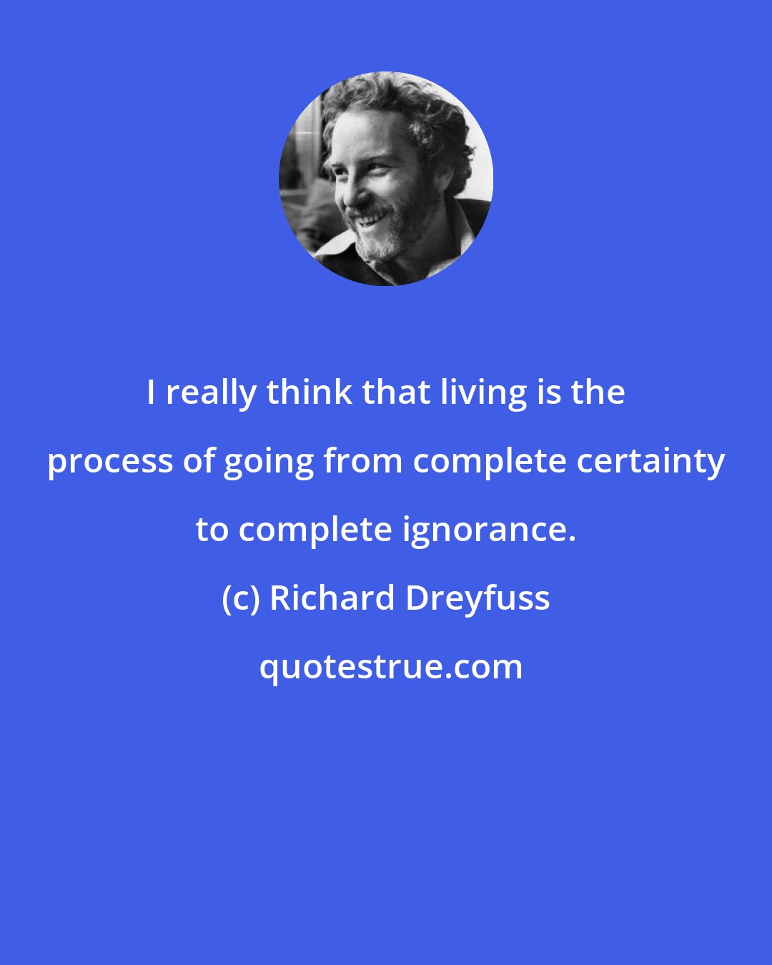 Richard Dreyfuss: I really think that living is the process of going from complete certainty to complete ignorance.