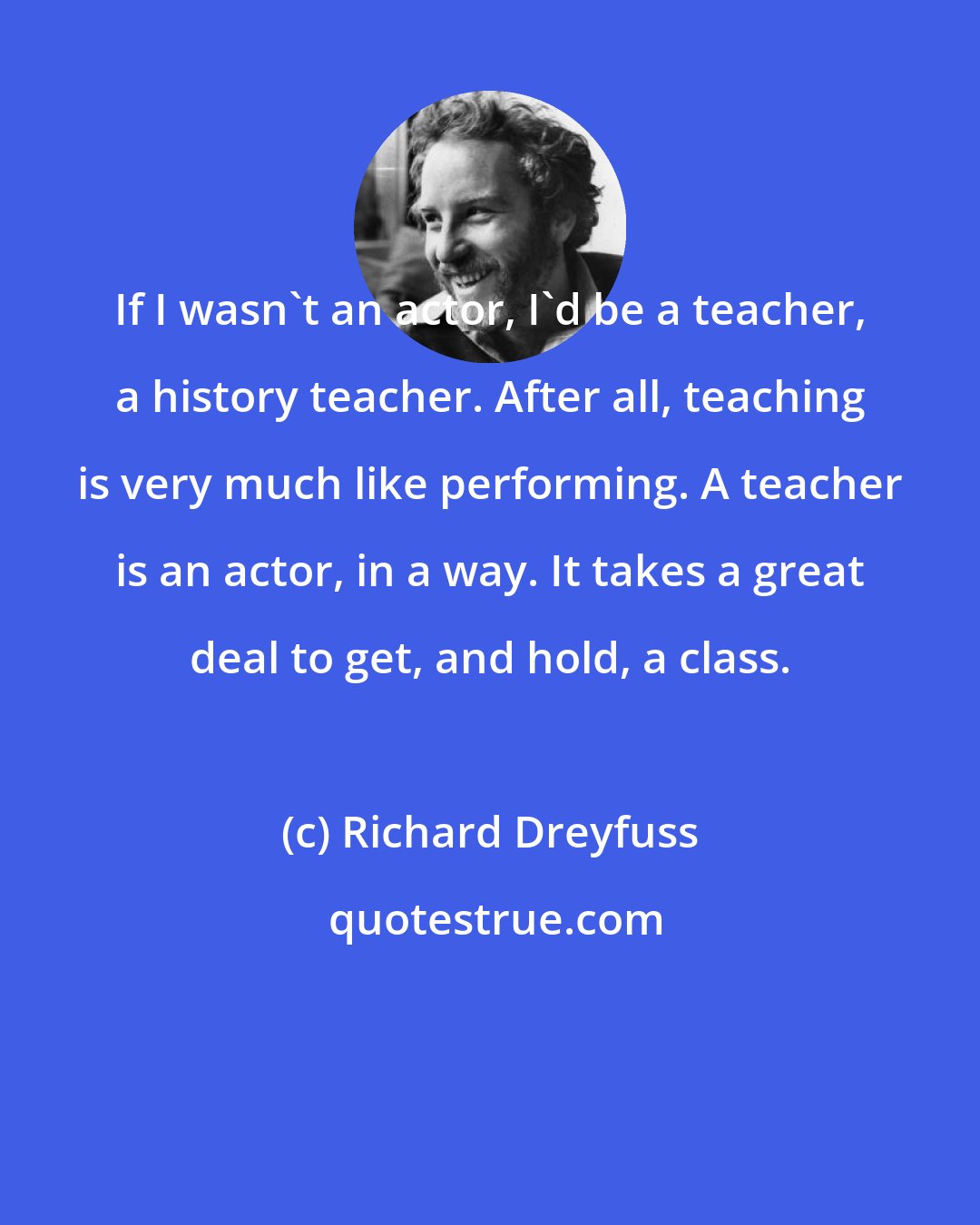 Richard Dreyfuss: If I wasn't an actor, I'd be a teacher, a history teacher. After all, teaching is very much like performing. A teacher is an actor, in a way. It takes a great deal to get, and hold, a class.