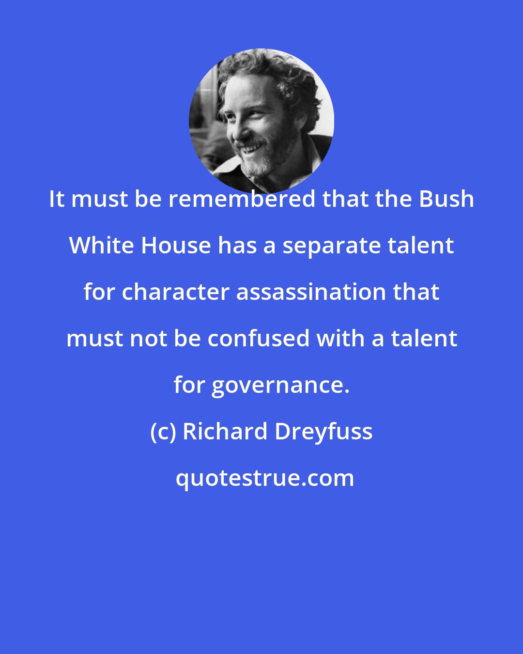 Richard Dreyfuss: It must be remembered that the Bush White House has a separate talent for character assassination that must not be confused with a talent for governance.