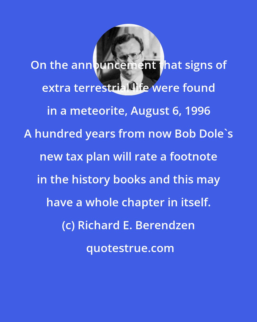 Richard E. Berendzen: On the announcement that signs of extra terrestrial life were found in a meteorite, August 6, 1996 A hundred years from now Bob Dole's new tax plan will rate a footnote in the history books and this may have a whole chapter in itself.