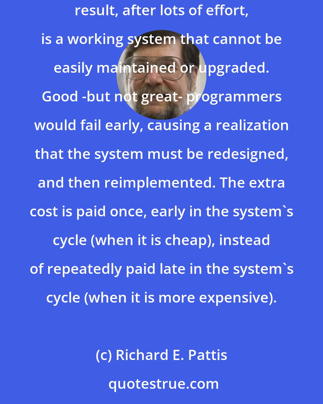 Richard E. Pattis: When building a complex system, having crackerjack programmers (who can make any design work, even a bad one) can be a liability. The result, after lots of effort, is a working system that cannot be easily maintained or upgraded. Good -but not great- programmers would fail early, causing a realization that the system must be redesigned, and then reimplemented. The extra cost is paid once, early in the system's cycle (when it is cheap), instead of repeatedly paid late in the system's cycle (when it is more expensive).