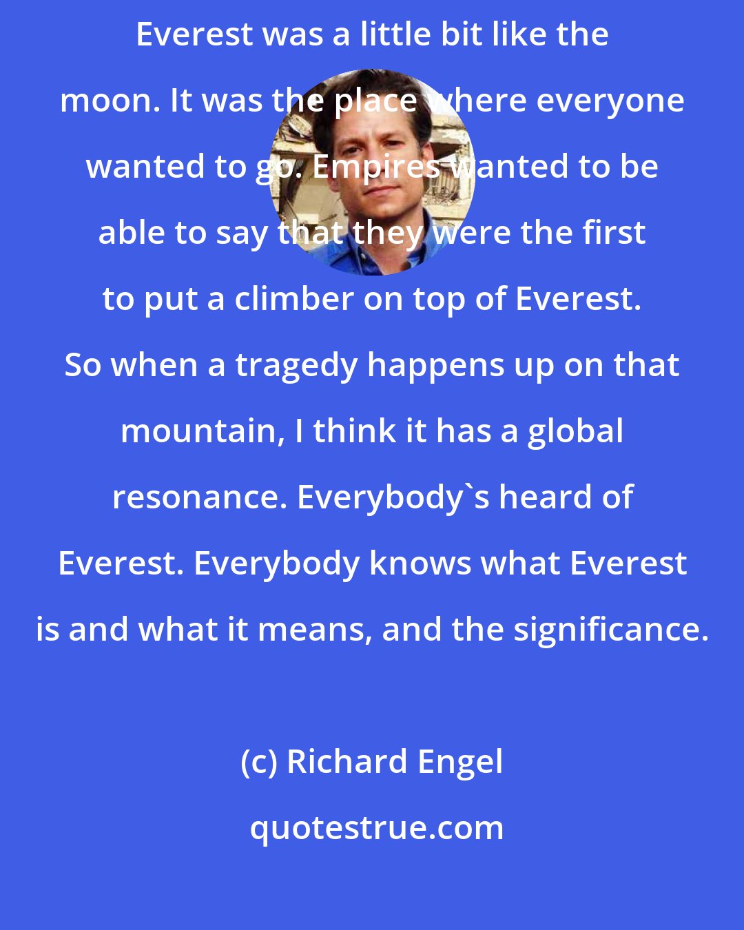 Richard Engel: Everest has a special place in all of our imaginations. For centuries, Everest was a little bit like the moon. It was the place where everyone wanted to go. Empires wanted to be able to say that they were the first to put a climber on top of Everest. So when a tragedy happens up on that mountain, I think it has a global resonance. Everybody's heard of Everest. Everybody knows what Everest is and what it means, and the significance.