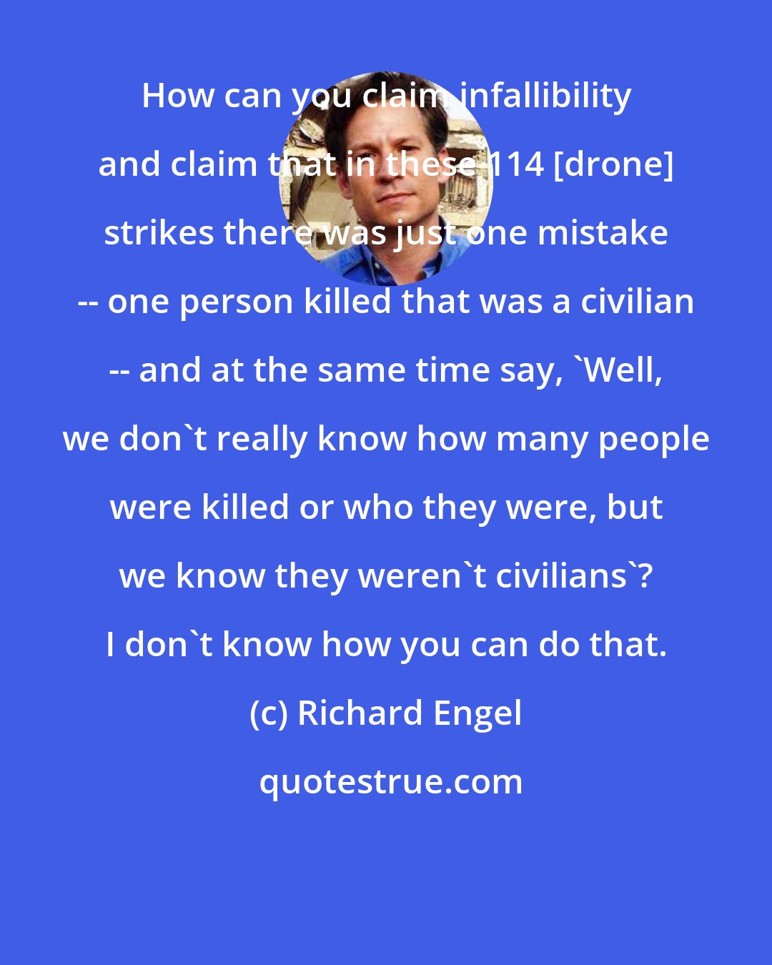 Richard Engel: How can you claim infallibility and claim that in these 114 [drone] strikes there was just one mistake -- one person killed that was a civilian -- and at the same time say, 'Well, we don't really know how many people were killed or who they were, but we know they weren't civilians'? I don't know how you can do that.
