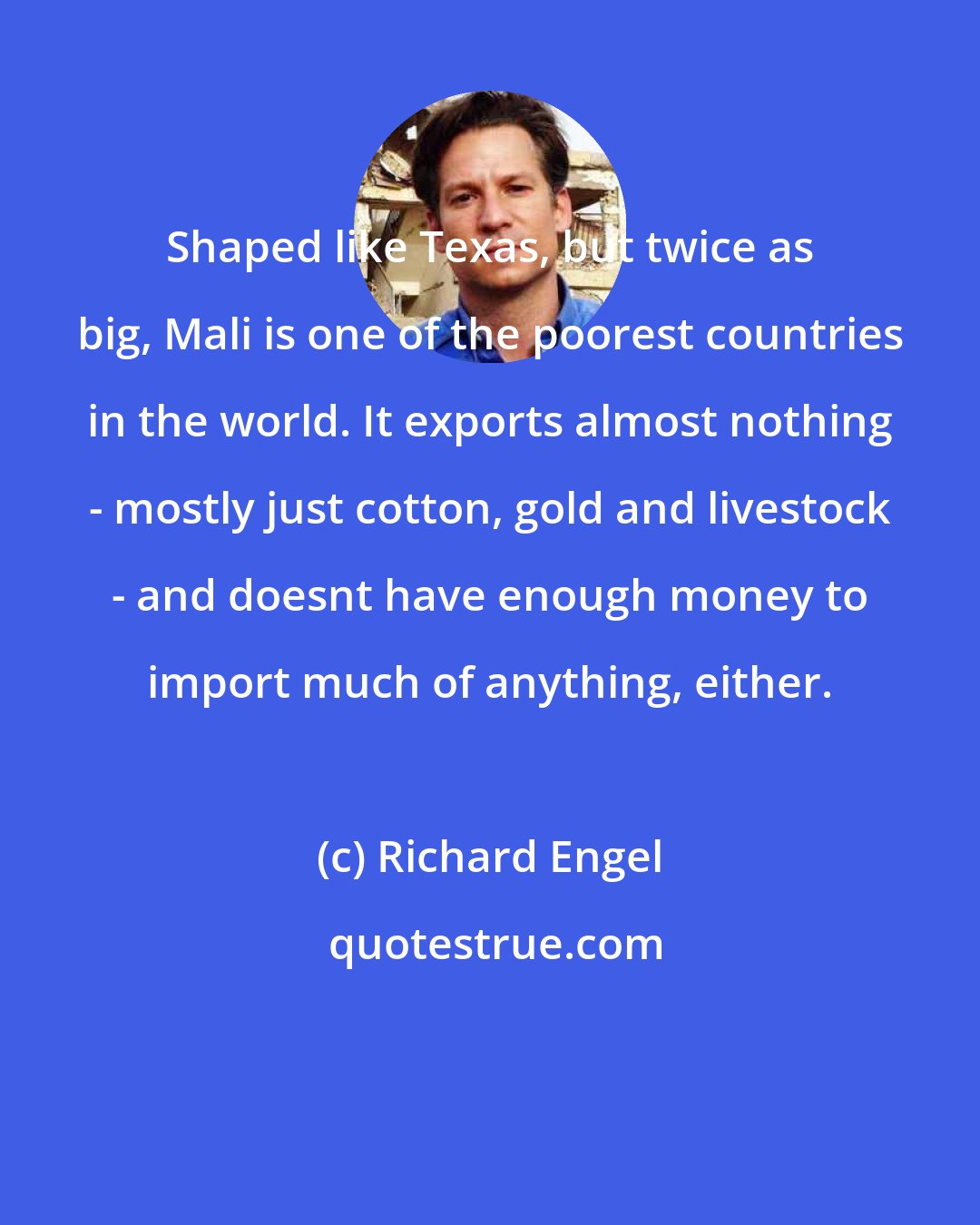 Richard Engel: Shaped like Texas, but twice as big, Mali is one of the poorest countries in the world. It exports almost nothing - mostly just cotton, gold and livestock - and doesnt have enough money to import much of anything, either.