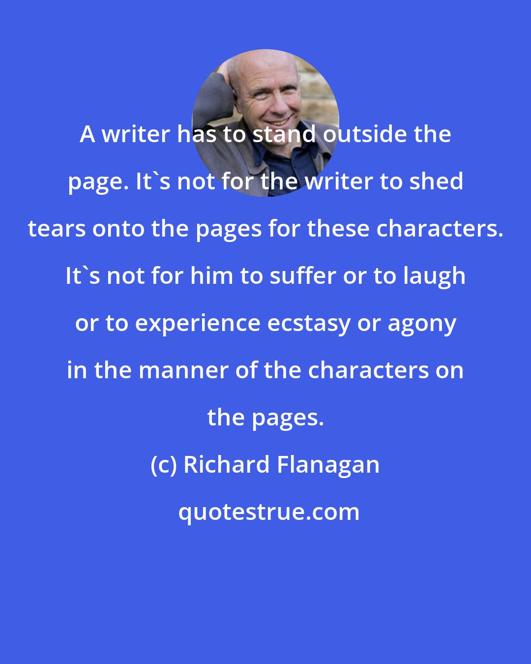 Richard Flanagan: A writer has to stand outside the page. It's not for the writer to shed tears onto the pages for these characters. It's not for him to suffer or to laugh or to experience ecstasy or agony in the manner of the characters on the pages.