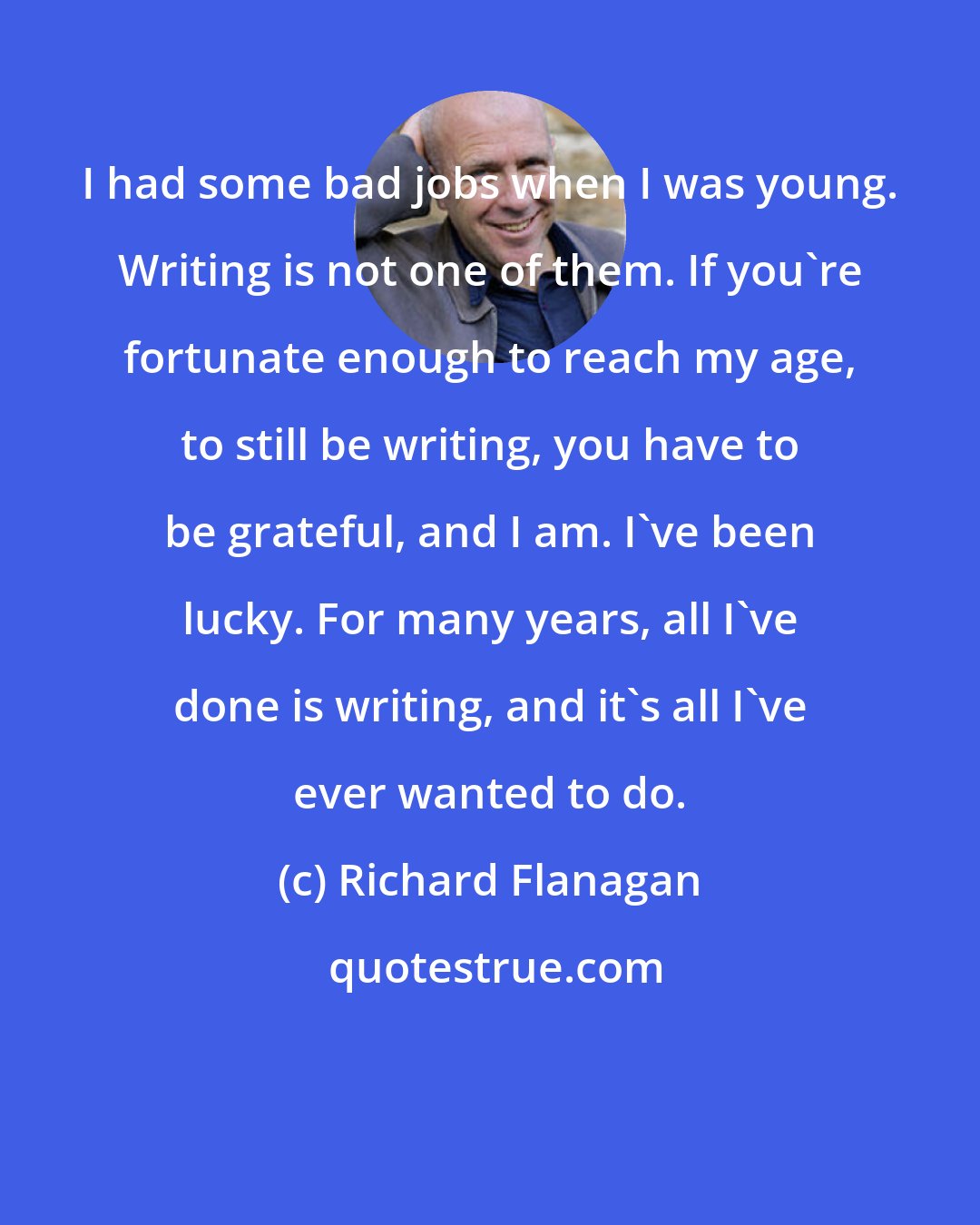 Richard Flanagan: I had some bad jobs when I was young. Writing is not one of them. If you're fortunate enough to reach my age, to still be writing, you have to be grateful, and I am. I've been lucky. For many years, all I've done is writing, and it's all I've ever wanted to do.